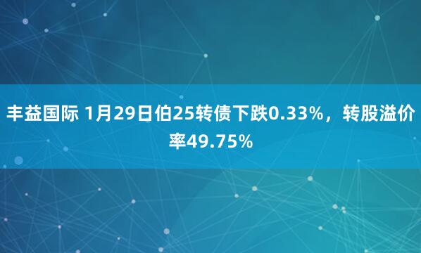 丰益国际 1月29日伯25转债下跌0.33%，转股溢价率49.75%