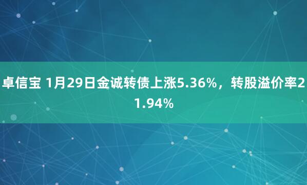 卓信宝 1月29日金诚转债上涨5.36%，转股溢价率21.94%