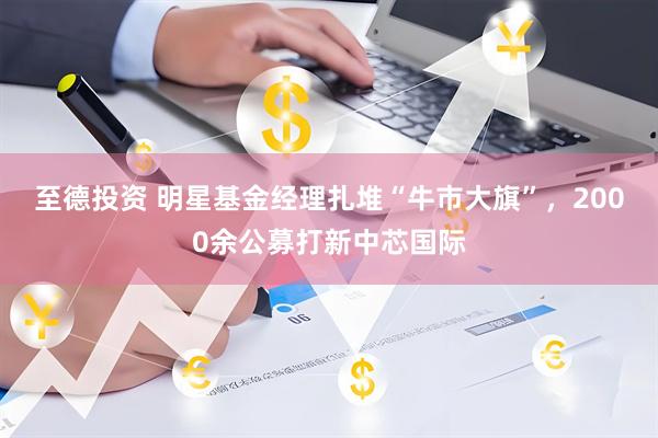 至德投资 明星基金经理扎堆“牛市大旗”，2000余公募打新中芯国际
