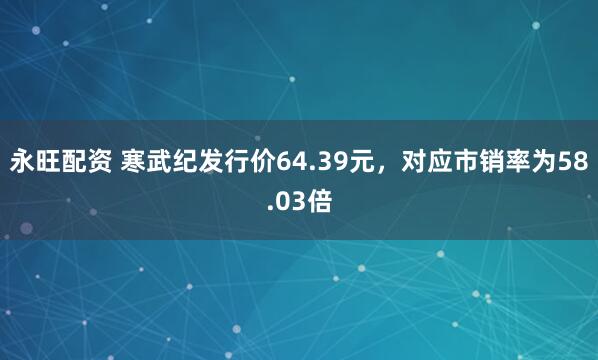 永旺配资 寒武纪发行价64.39元，对应市销率为58.03倍