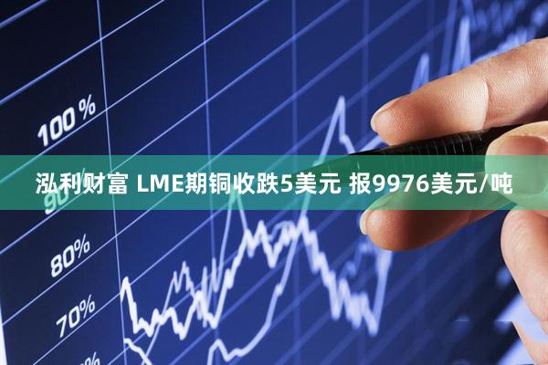 泓利财富 LME期铜收跌5美元 报9976美元/吨