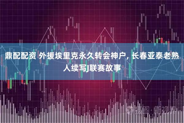 鼎配配资 外援埃里克永久转会神户, 长春亚泰老熟人续写J联赛故事