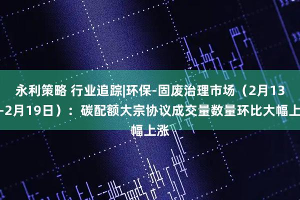 永利策略 行业追踪|环保-固废治理市场（2月13日-2月19日）：碳配额大宗协议成交量数量环比大幅上涨