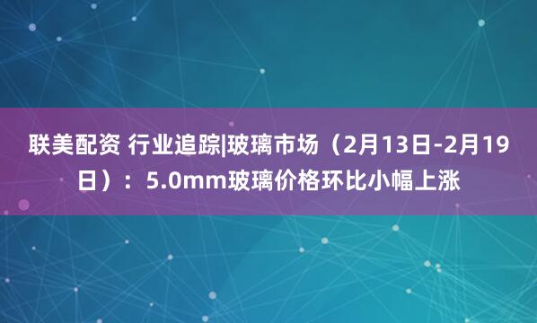 联美配资 行业追踪|玻璃市场（2月13日-2月19日）：5.0mm玻璃价格环比小幅上涨