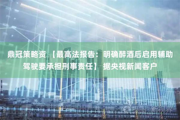 鼎冠策略资 【最高法报告:明确醉酒后启用辅助驾驶要承担刑事责任】 据央视新闻客户