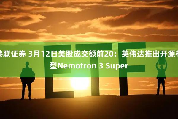 港联证券 3月12日美股成交额前20：英伟达推出开源模型Nemotron 3 Super
