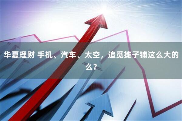 华夏理财 手机、汽车、太空，追觅摊子铺这么大的么？