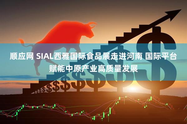 顺应网 SIAL西雅国际食品展走进河南 国际平台赋能中原产业高质量发展