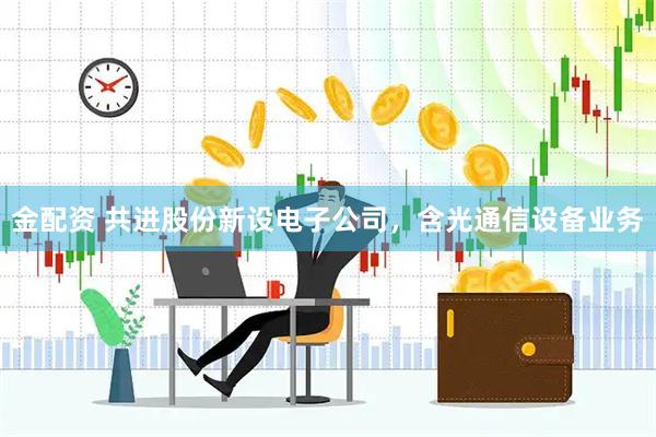 金配资 共进股份新设电子公司，含光通信设备业务