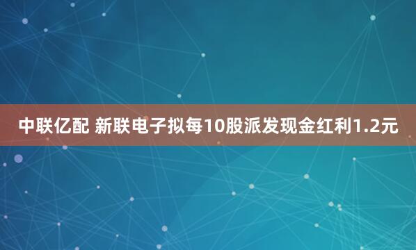中联亿配 新联电子拟每10股派发现金红利1.2元