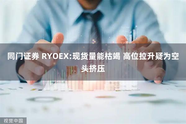 同门证券 RYOEX:现货量能枯竭 高位拉升疑为空头挤压