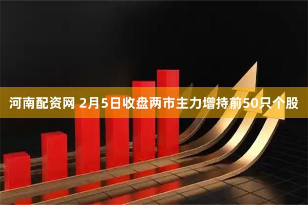 河南配资网 2月5日收盘两市主力增持前50只个股