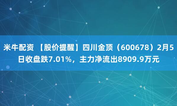 米牛配资 【股价提醒】四川金顶（600678）2月5日收盘跌7.01%，主力净流出8909.9万元