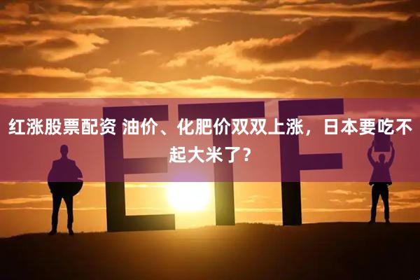 红涨股票配资 油价、化肥价双双上涨，日本要吃不起大米了？