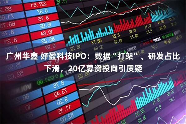 广州华鑫 好盈科技IPO：数据“打架”、研发占比下滑，20亿募资投向引质疑