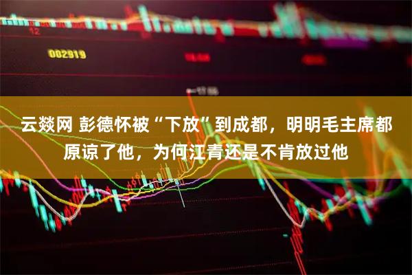 云燚网 彭德怀被“下放”到成都，明明毛主席都原谅了他，为何江青还是不肯放过他