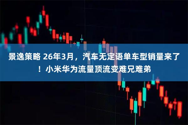 景逸策略 26年3月，汽车无定语单车型销量来了！小米华为流量顶流变难兄难弟
