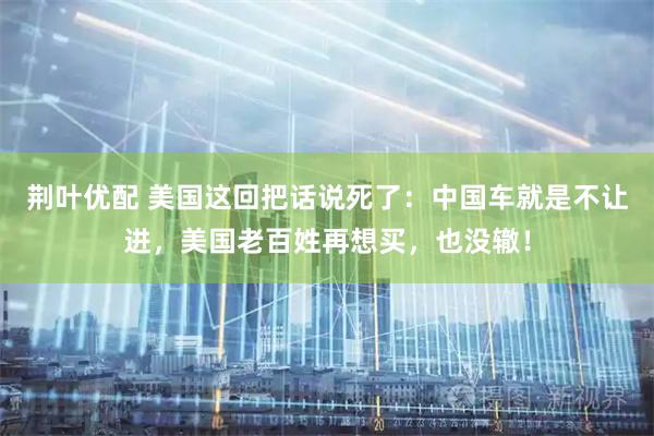 荆叶优配 美国这回把话说死了：中国车就是不让进，美国老百姓再想买，也没辙！