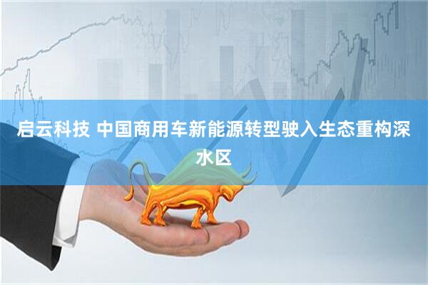 启云科技 中国商用车新能源转型驶入生态重构深水区