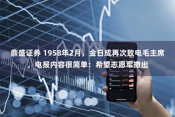 鼎盛证券 1958年2月，金日成再次致电毛主席，电报内容很简单：希望志愿军撤出
