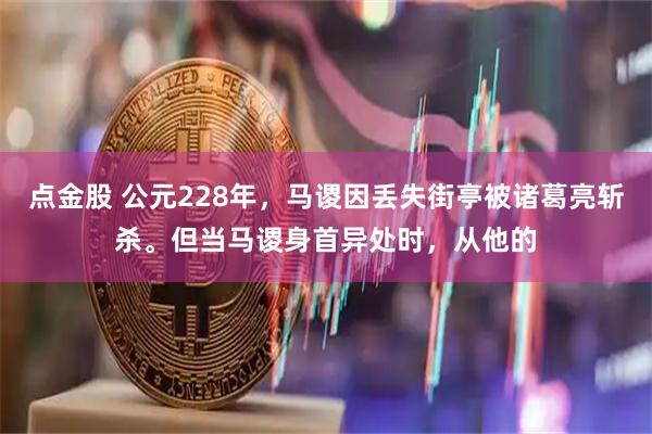 点金股 公元228年,马谡因丢失街亭被诸葛亮斩杀。但当马谡身首异处时,从他的