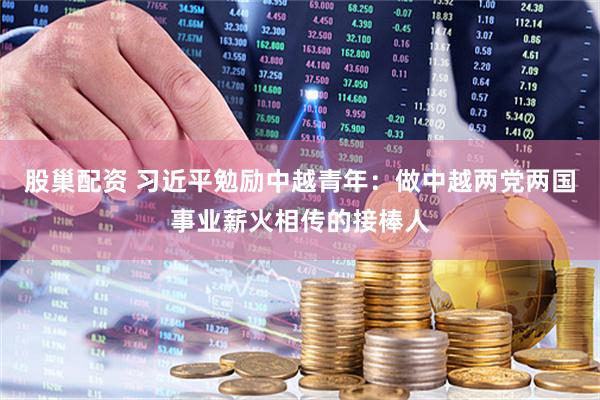 股巢配资 习近平勉励中越青年：做中越两党两国事业薪火相传的接棒人