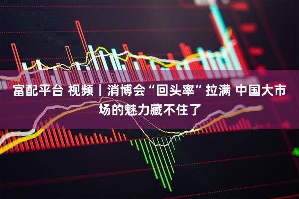 富配平台 视频丨消博会“回头率”拉满 中国大市场的魅力藏不住了