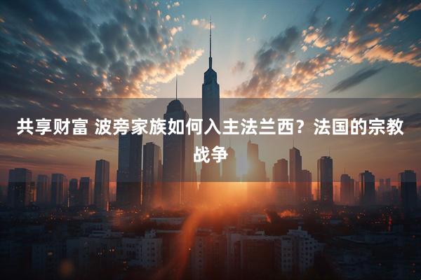 共享财富 波旁家族如何入主法兰西？法国的宗教战争