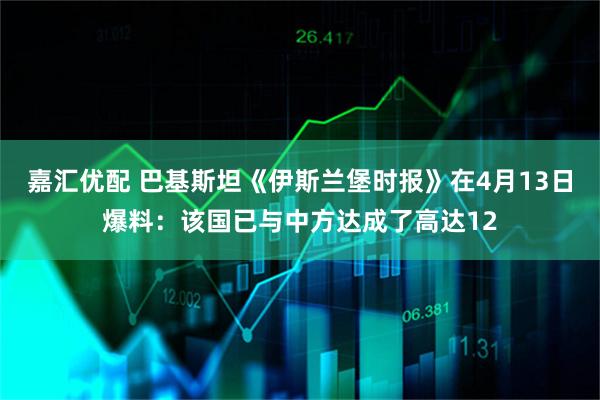 嘉汇优配 巴基斯坦《伊斯兰堡时报》在4月13日爆料：该国已与中方达成了高达12