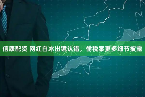信康配资 网红白冰出镜认错，偷税案更多细节披露