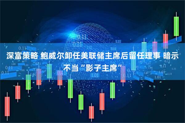 深富策略 鲍威尔卸任美联储主席后留任理事 暗示不当“影子主席”