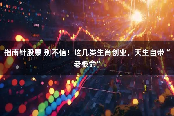 指南针股票 别不信！这几类生肖创业，天生自带“老板命”