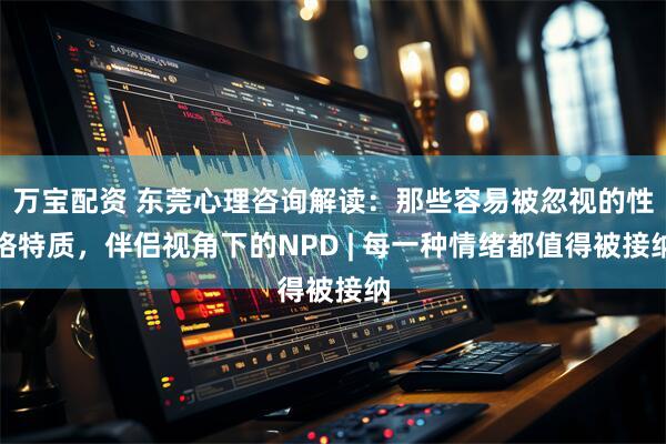 万宝配资 东莞心理咨询解读：那些容易被忽视的性格特质，伴侣视角下的NPD | 每一种情绪都值得被接纳