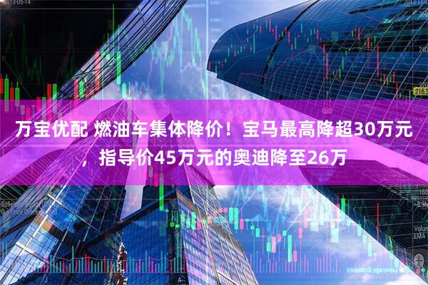 万宝优配 燃油车集体降价！宝马最高降超30万元，指导价45万元的奥迪降至26万