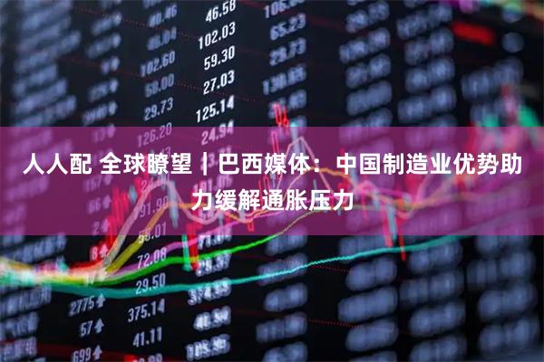 人人配 全球瞭望｜巴西媒体：中国制造业优势助力缓解通胀压力