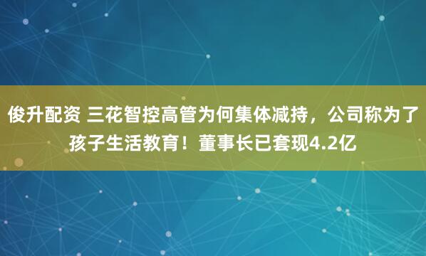 俊升配资 三花智控高管为何集体减持，公司称为了孩子生活教育！董事长已套现4.2亿