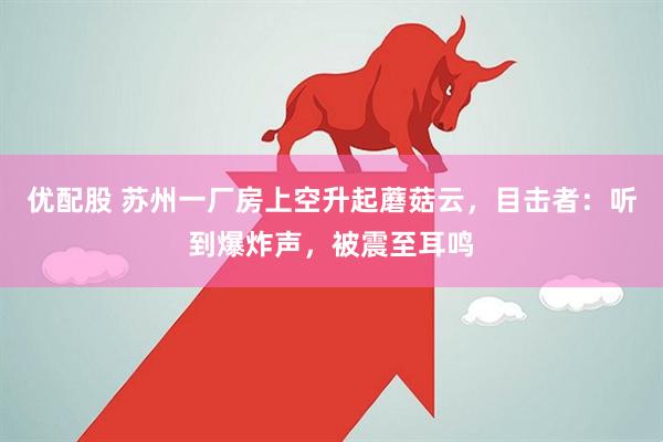 优配股 苏州一厂房上空升起蘑菇云，目击者：听到爆炸声，被震至耳鸣