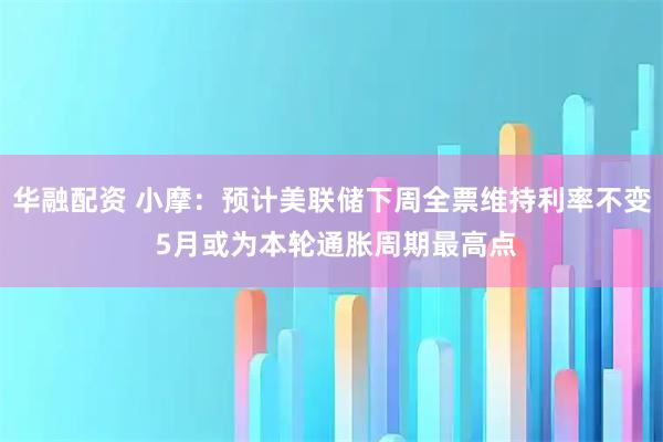 华融配资 小摩：预计美联储下周全票维持利率不变 5月或为本轮通胀周期最高点