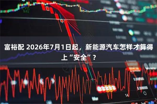 富裕配 2026年7月1日起，新能源汽车怎样才算得上“安全”？