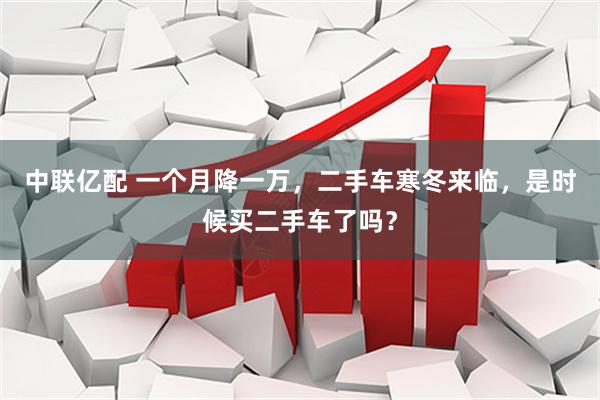 中联亿配 一个月降一万，二手车寒冬来临，是时候买二手车了吗？
