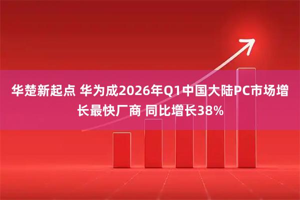 华楚新起点 华为成2026年Q1中国大陆PC市场增长最快厂商 同比增长38%