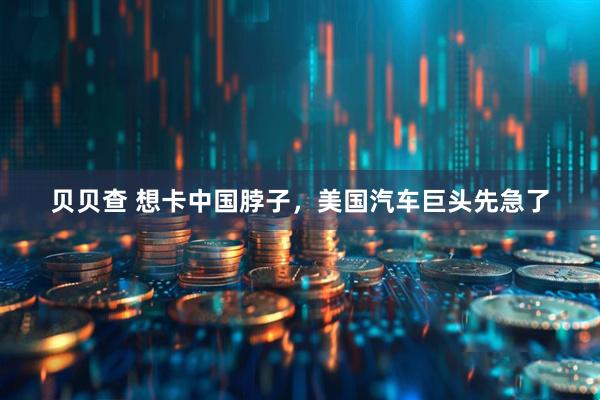 贝贝查 想卡中国脖子，美国汽车巨头先急了