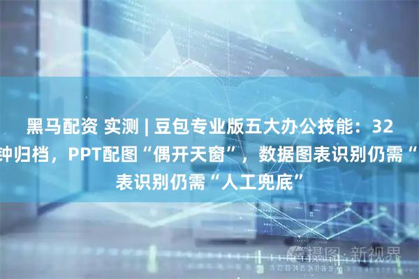 黑马配资 实测 | 豆包专业版五大办公技能：327张图3分钟归档，PPT配图“偶开天窗”，数据图表识别仍需“人工兜底”