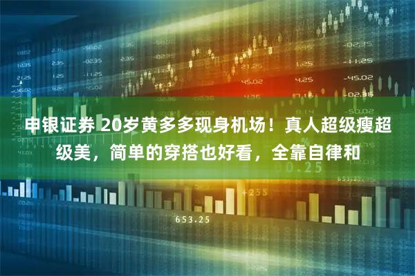 申银证券 20岁黄多多现身机场！真人超级瘦超级美，简单的穿搭也好看，全靠自律和