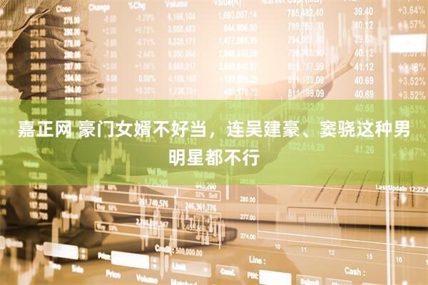 嘉正网 豪门女婿不好当，连吴建豪、窦骁这种男明星都不行