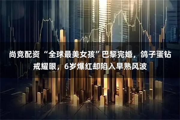 尚竞配资 “全球最美女孩”巴黎完婚，鸽子蛋钻戒耀眼，6岁爆红却陷入早熟风波