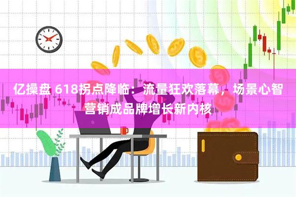 亿操盘 618拐点降临：流量狂欢落幕，场景心智营销成品牌增长新内核