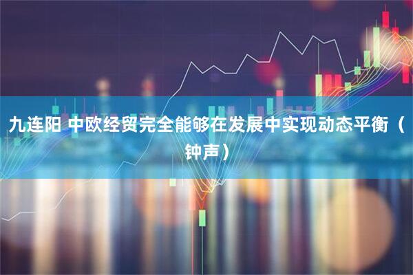 九连阳 中欧经贸完全能够在发展中实现动态平衡（钟声）