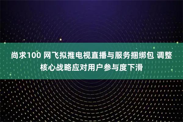 尚求100 网飞拟推电视直播与服务捆绑包 调整核心战略应对用户参与度下滑