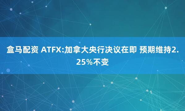 盒马配资 ATFX:加拿大央行决议在即 预期维持2.25%不变